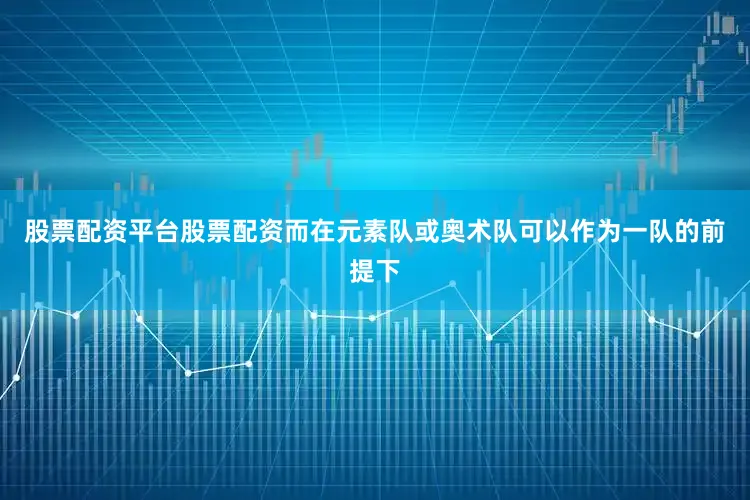 股票配资平台股票配资而在元素队或奥术队可以作为一队的前提下