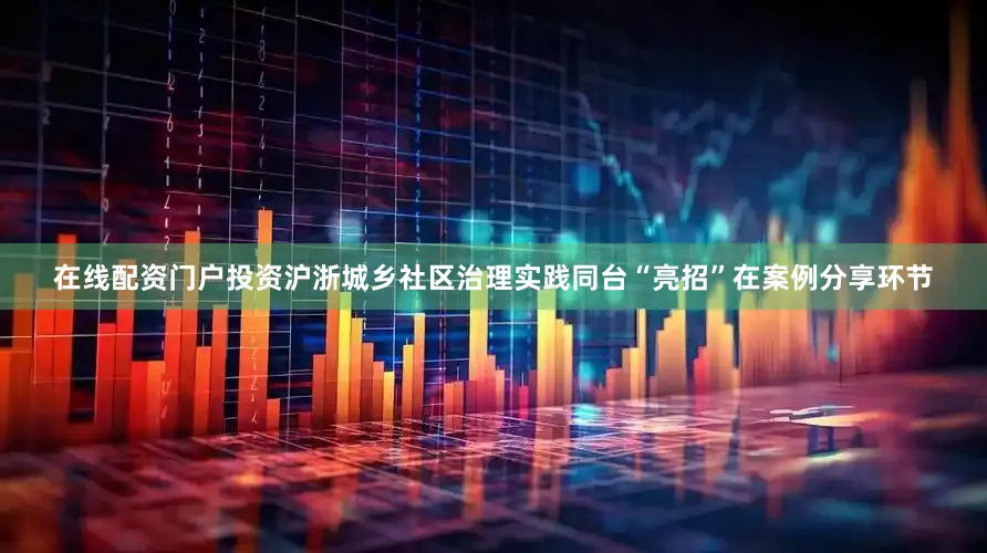 在线配资门户投资沪浙城乡社区治理实践同台“亮招”在案例分享环节