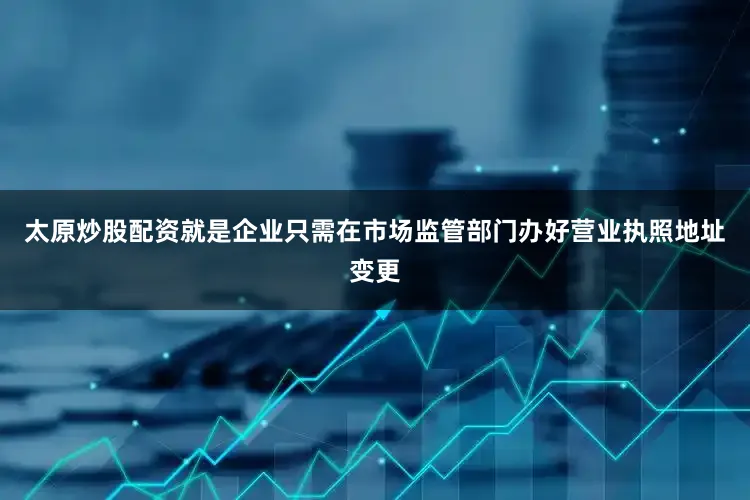太原炒股配资就是企业只需在市场监管部门办好营业执照地址变更
