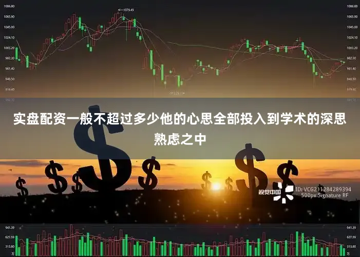 实盘配资一般不超过多少他的心思全部投入到学术的深思熟虑之中
