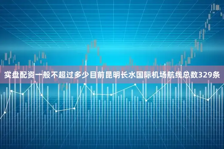 实盘配资一般不超过多少目前昆明长水国际机场航线总数329条