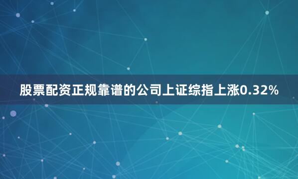 股票配资正规靠谱的公司上证综指上涨0.32%