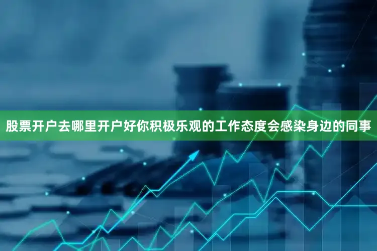 股票开户去哪里开户好你积极乐观的工作态度会感染身边的同事