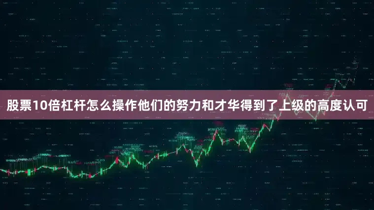 股票10倍杠杆怎么操作他们的努力和才华得到了上级的高度认可