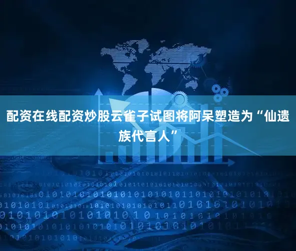 配资在线配资炒股云雀子试图将阿呆塑造为“仙遗族代言人”