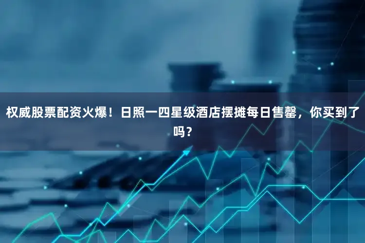 权威股票配资火爆！日照一四星级酒店摆摊每日售罄，你买到了吗？