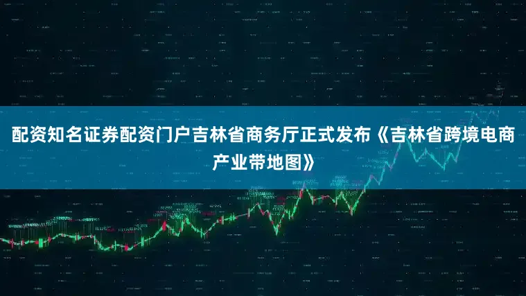 配资知名证券配资门户吉林省商务厅正式发布《吉林省跨境电商产业带地图》