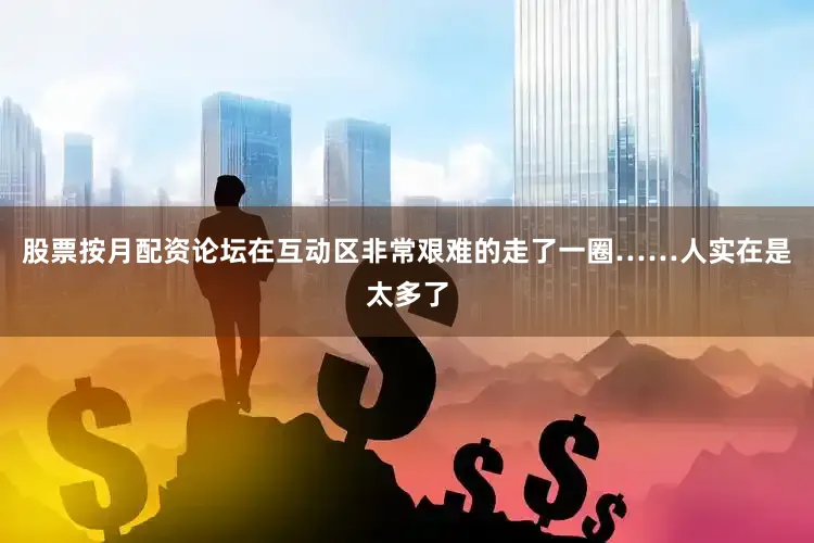 股票按月配资论坛在互动区非常艰难的走了一圈……人实在是太多了