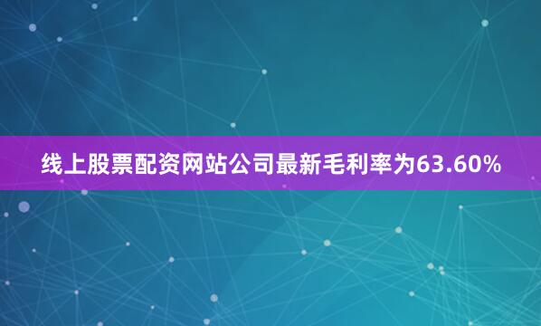 线上股票配资网站公司最新毛利率为63.60%