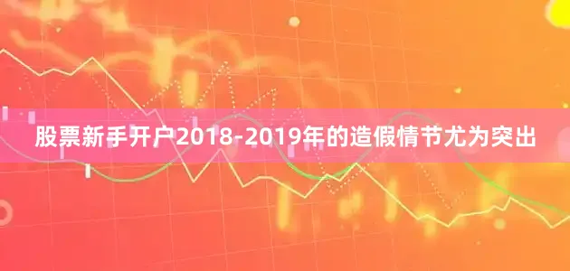 股票新手开户2018-2019年的造假情节尤为突出