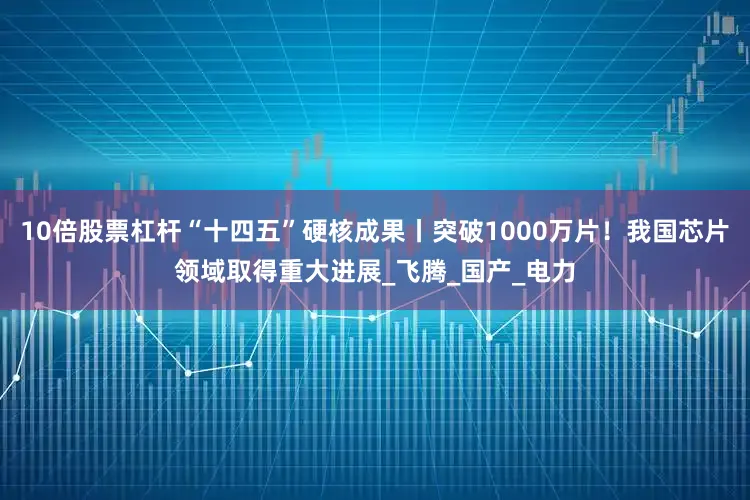 10倍股票杠杆“十四五”硬核成果丨突破1000万片！我国芯片领域取得重大进展_飞腾_国产_电力